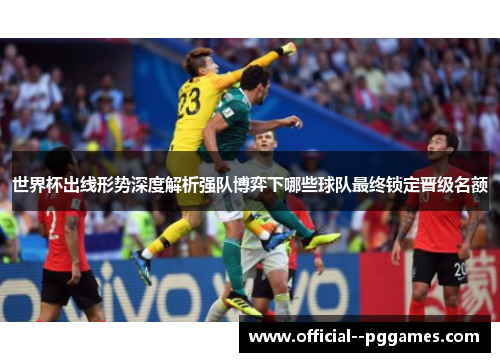 世界杯出线形势深度解析强队博弈下哪些球队最终锁定晋级名额 世界杯出线形势深度解析强队博弈下哪些球队最终锁定晋级名额