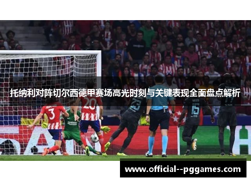 托纳利对阵切尔西德甲赛场高光时刻与关键表现全面盘点解析