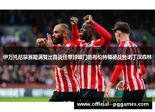 伊万托尼禁赛期满复出首战任意球破门助布伦特福德战胜诺丁汉森林 伊万托尼禁赛期满复出首战任意球破门助布伦特福德战胜诺丁汉森林