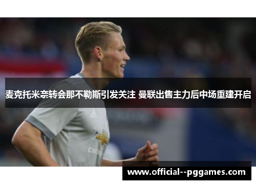 麦克托米奈转会那不勒斯引发关注 曼联出售主力后中场重建开启 麦克托米奈转会那不勒斯引发关注 曼联出售主力后中场重建开启