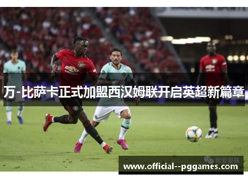万-比萨卡正式加盟西汉姆联开启英超新篇章 万-比萨卡正式加盟西汉姆联开启英超新篇章