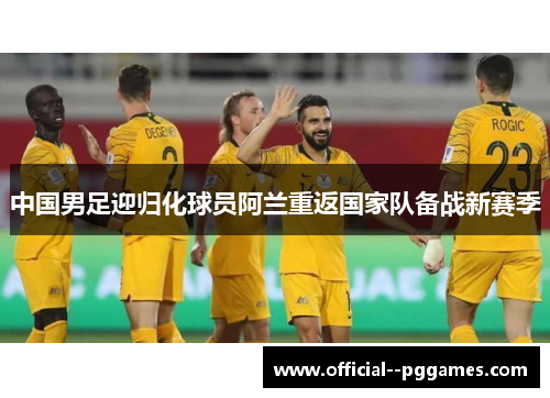 中国男足迎归化球员阿兰重返国家队备战新赛季 中国男足迎归化球员阿兰重返国家队备战新赛季