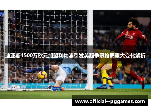 迪亚斯4500万欧元加盟利物浦引发英超争冠格局重大变化解析 迪亚斯4500万欧元加盟利物浦引发英超争冠格局重大变化解析